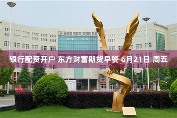 银行配资开户 东方财富期货早餐 6月21日 周五