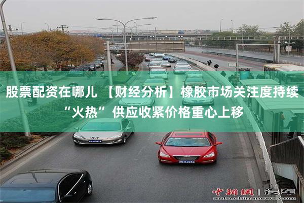 股票配资在哪儿 【财经分析】橡胶市场关注度持续“火热” 供应收紧价格重心上移