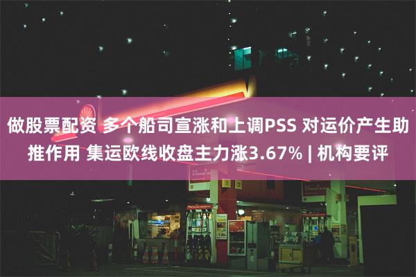 做股票配资 多个船司宣涨和上调PSS 对运价产生助推作用 集运欧线收盘主力涨3.67% | 机构要评