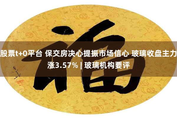 股票t+0平台 保交房决心提振市场信心 玻璃收盘主力涨3.57% | 玻璃机构要评