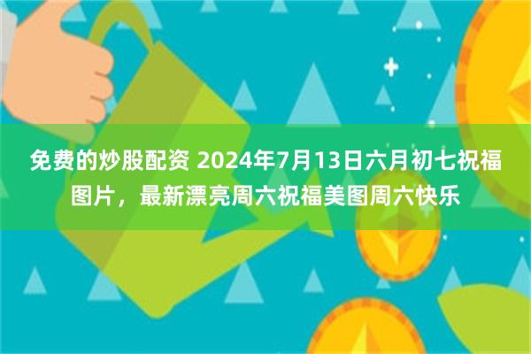 免费的炒股配资 2024年7月13日六月初七祝福图片，最新漂亮周六祝福美图周六快乐