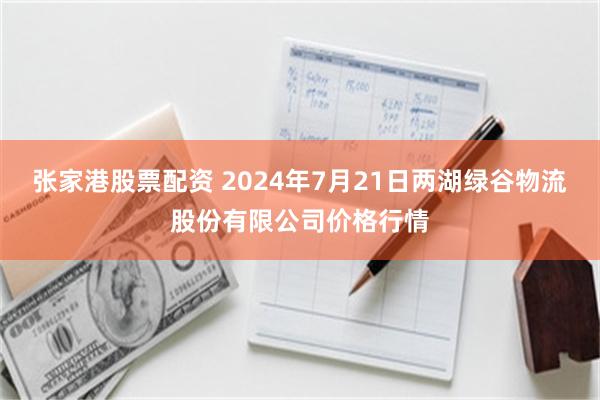 张家港股票配资 2024年7月21日两湖绿谷物流股份有限公司价格行情