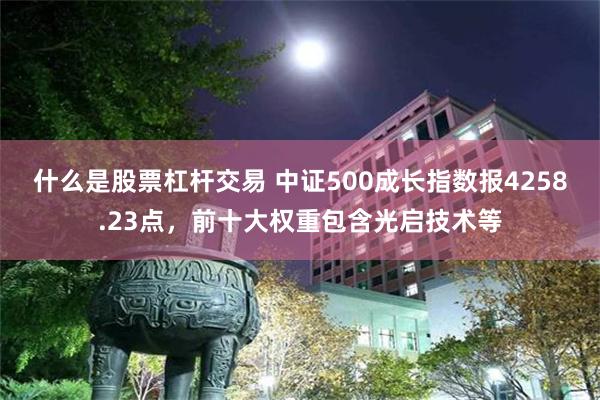 什么是股票杠杆交易 中证500成长指数报4258.23点，前十大权重包含光启技术等