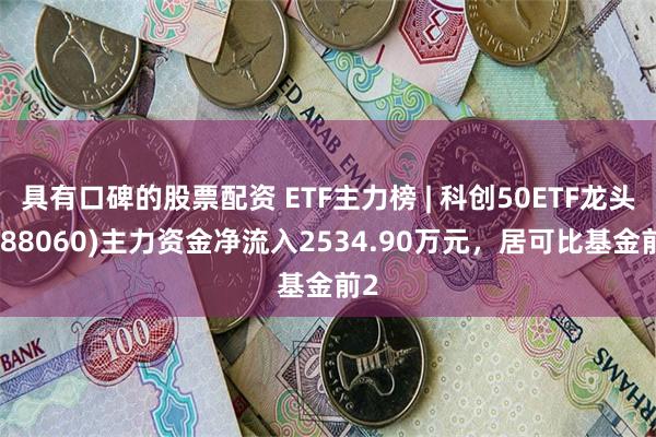 具有口碑的股票配资 ETF主力榜 | 科创50ETF龙头(588060)主力资金净流入2534.90万元，居可比基金前2