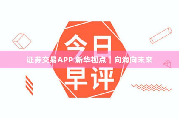 证券交易APP 新华视点｜向海向未来