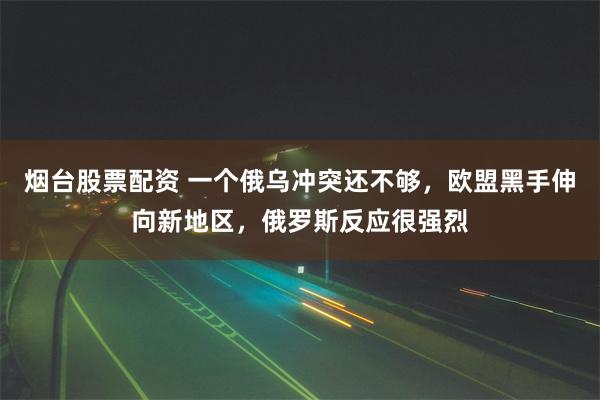 烟台股票配资 一个俄乌冲突还不够，欧盟黑手伸向新地区，俄罗斯反应很强烈