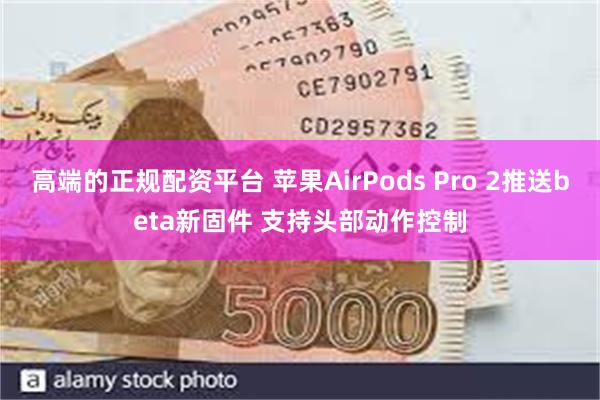 高端的正规配资平台 苹果AirPods Pro 2推送beta新固件 支持头部动作控制