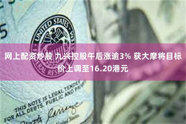 网上配资炒股 九兴控股午后涨逾3% 获大摩将目标价上调至16.20港元