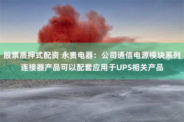 股票质押式配资 永贵电器：公司通信电源模块系列连接器产品可以配套应用于UPS相关产品