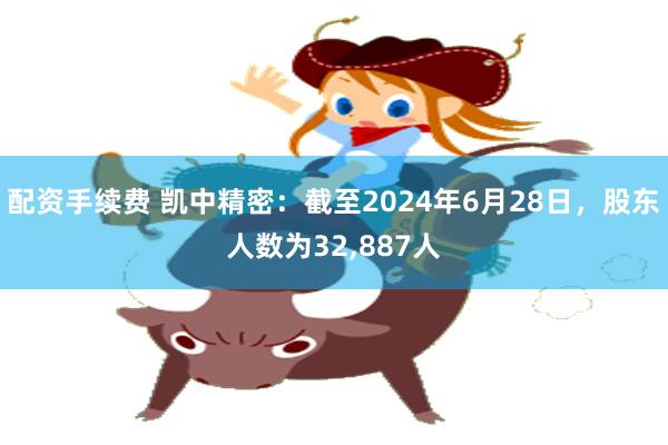 配资手续费 凯中精密：截至2024年6月28日，股东人数为32,887人