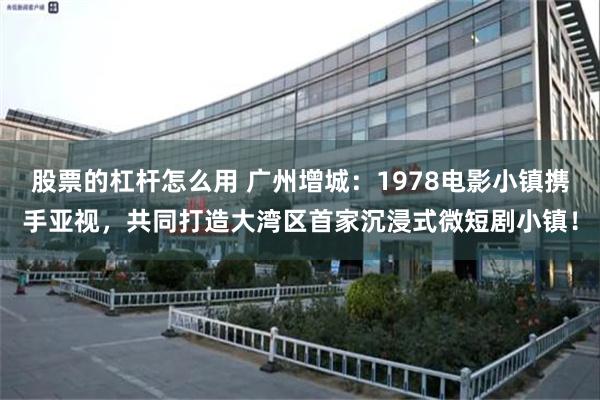 股票的杠杆怎么用 广州增城：1978电影小镇携手亚视，共同打造大湾区首家沉浸式微短剧小镇！