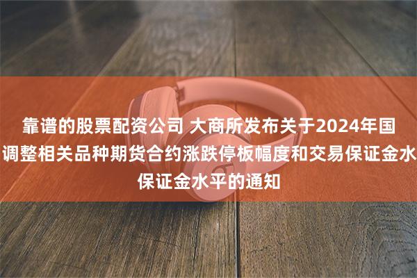 靠谱的股票配资公司 大商所发布关于2024年国庆节假期调整相关品种期货合约涨跌停板幅度和交易保证金水平的通知