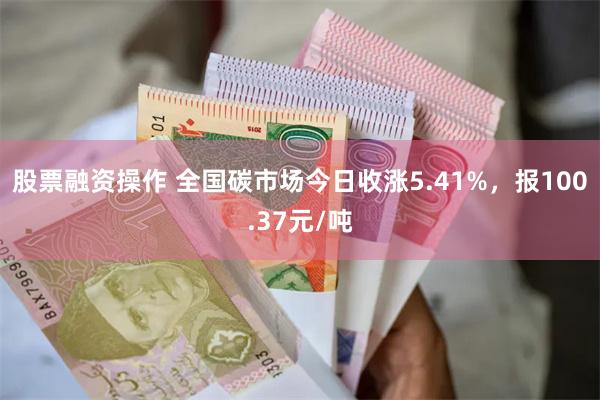 股票融资操作 全国碳市场今日收涨5.41%，报100.37元/吨