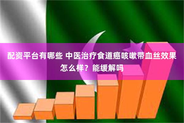 配资平台有哪些 中医治疗食道癌咳嗽带血丝效果怎么样？能缓解吗