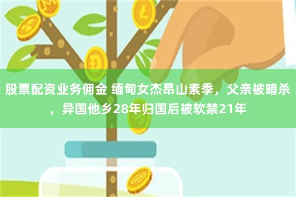 股票配资业务佣金 缅甸女杰昂山素季，父亲被暗杀，异国他乡28年归国后被软禁21年