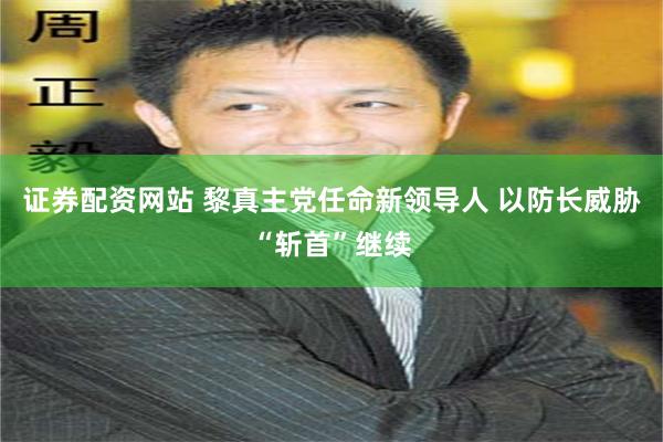 证券配资网站 黎真主党任命新领导人 以防长威胁“斩首”继续