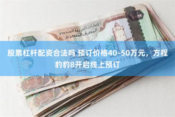 股票杠杆配资合法吗 预订价格40-50万元，方程豹豹8开启线上预订