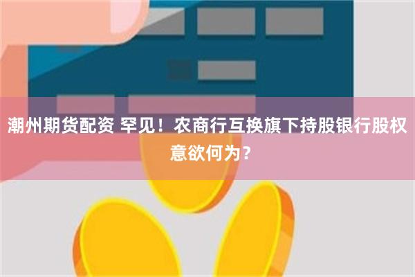 潮州期货配资 罕见！农商行互换旗下持股银行股权 意欲何为？