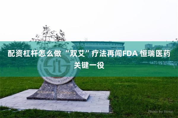 配资杠杆怎么做 “双艾”疗法再闯FDA 恒瑞医药关键一役