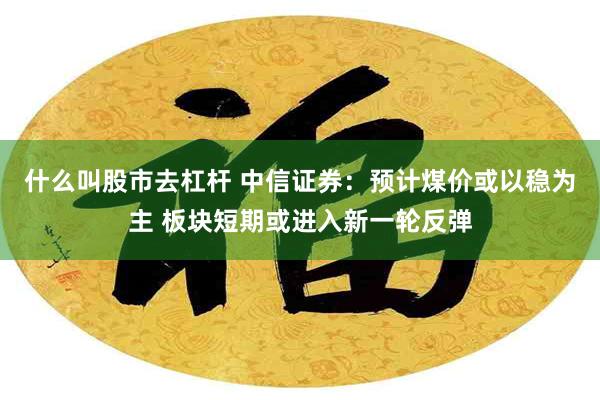 什么叫股市去杠杆 中信证券：预计煤价或以稳为主 板块短期或进入新一轮反弹