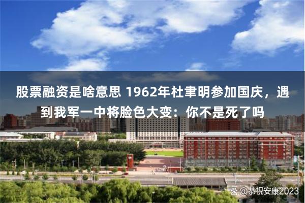 股票融资是啥意思 1962年杜聿明参加国庆，遇到我军一中将脸色大变：你不是死了吗