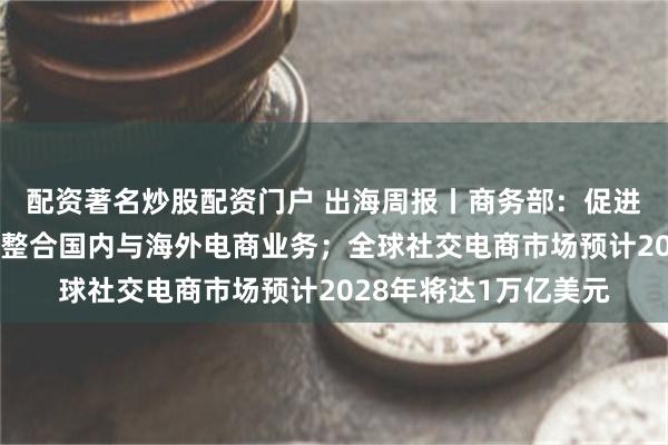 配资著名炒股配资门户 出海周报丨商务部：促进跨境电商发展；阿里整合国内与海外电商业务；全球社交电商市场预计2028年将达1万亿美元