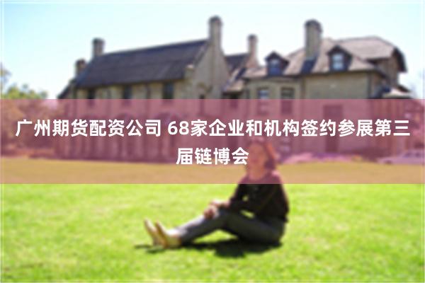 广州期货配资公司 68家企业和机构签约参展第三届链博会