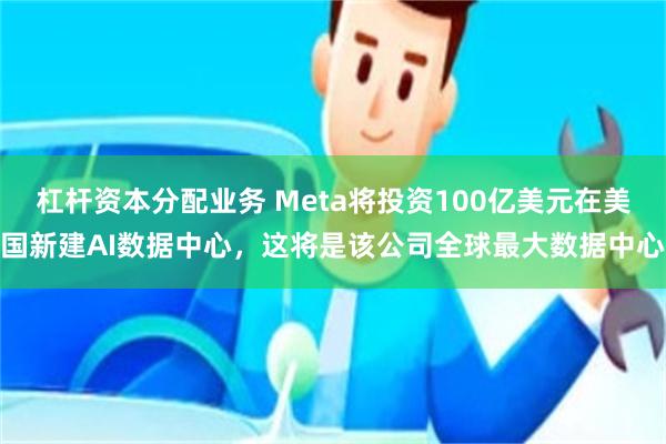 杠杆资本分配业务 Meta将投资100亿美元在美国新建AI数据中心，这将是该公司全球最大数据中心