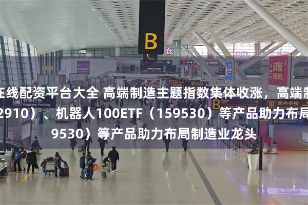 在线配资平台大全 高端制造主题指数集体收涨，高端制造ETF（562910）、机器人100ETF（159530）等产品助力布局制造业龙头