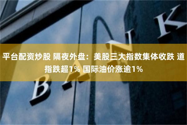 平台配资炒股 隔夜外盘：美股三大指数集体收跌 道指跌超1% 国际油价涨逾1%