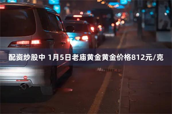 配资炒股中 1月5日老庙黄金黄金价格812元/克