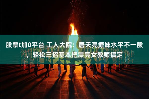 股票t加0平台 工人大院：唐天亮撩妹水平不一般，轻松三招基本把漂亮女教师搞定