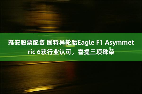 雅安股票配资 固特异轮胎Eagle F1 Asymmetric 6获行业认可，喜提三项殊荣