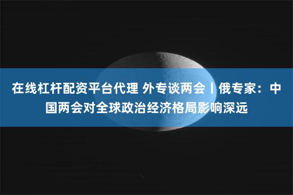 在线杠杆配资平台代理 外专谈两会丨俄专家：中国两会对全球政治经济格局影响深远